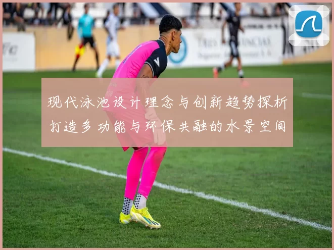 现代泳池设计理念与创新趋势探析打造多功能与环保共融的水景空间