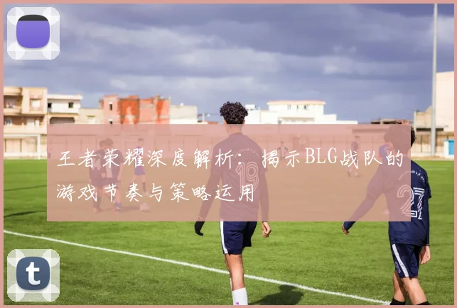 王者荣耀深度解析：揭示BLG战队的游戏节奏与策略运用