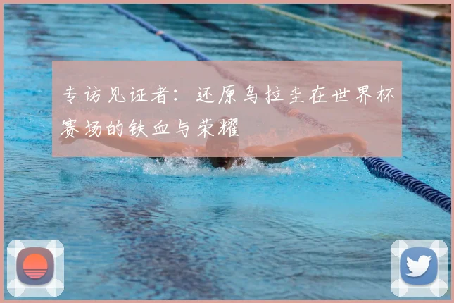 专访见证者:还原乌拉圭在世界杯赛场的铁血与荣耀