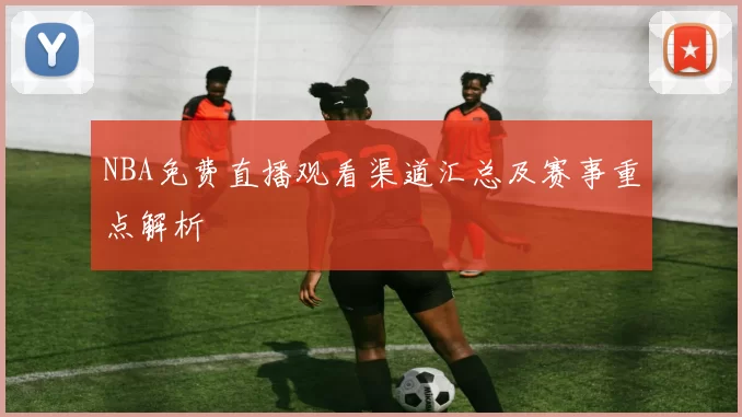 NBA免费直播观看渠道汇总及赛事重点解析