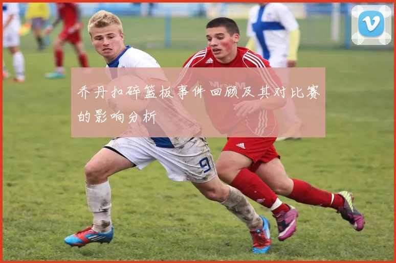 乔丹扣碎篮板事件回顾及其对比赛的影响分析