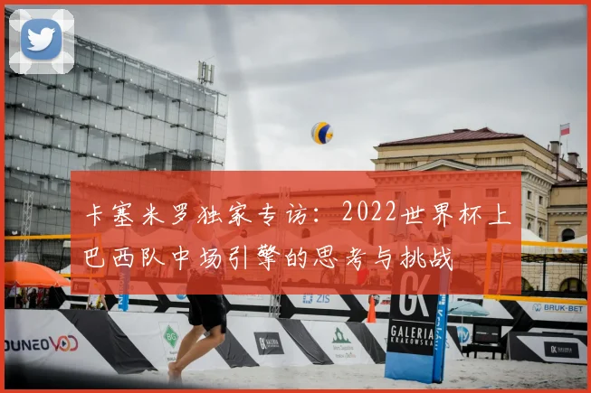 卡塞米罗独家专访:2022世界杯上巴西队中场引擎的思考与挑战