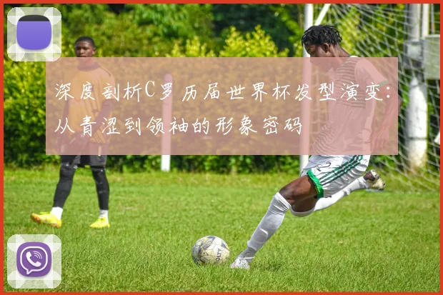 深度剖析C罗历届世界杯发型演变:从青涩到领袖的形象密码