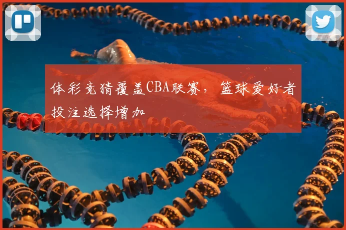 体彩竞猜覆盖CBA联赛,篮球爱好者投注选择增加