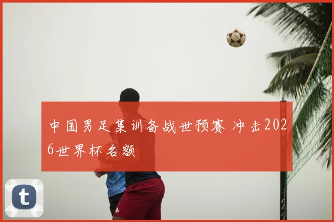 中国男足集训备战世预赛 冲击2026世界杯名额