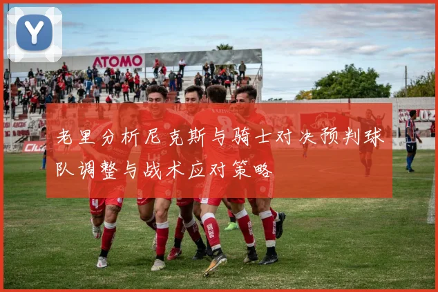 老里分析尼克斯与骑士对决预判球队调整与战术应对策略