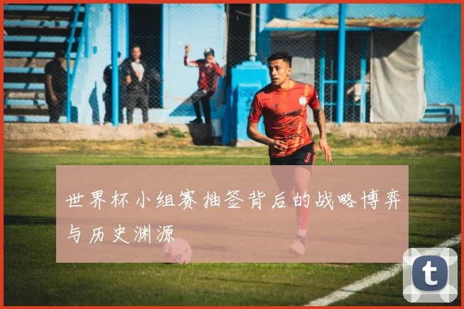 世界杯小组赛抽签背后的战略博弈与历史渊源
