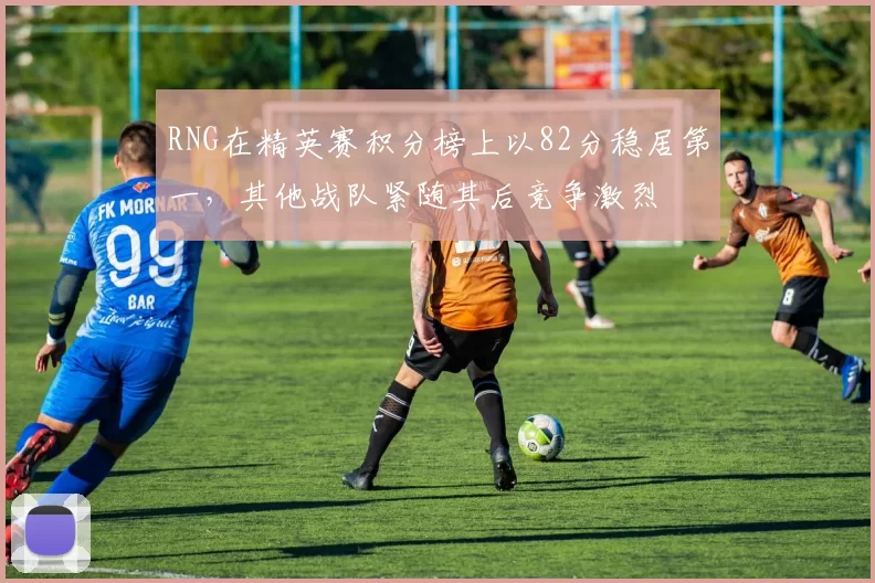 RNG在精英赛积分榜上以82分稳居第一，其他战队紧随其后竞争激烈