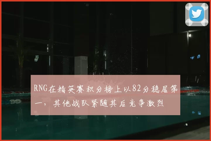 RNG在精英赛积分榜上以82分稳居第一，其他战队紧随其后竞争激烈