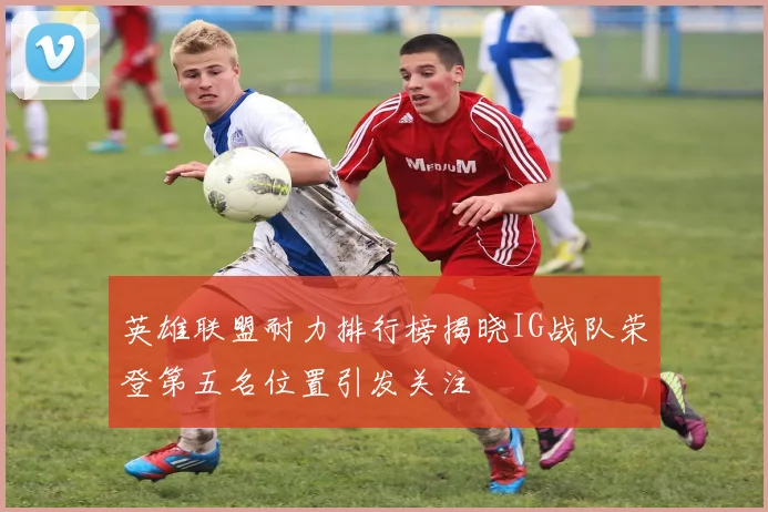英雄联盟耐力排行榜揭晓IG战队荣登第五名位置引发关注
