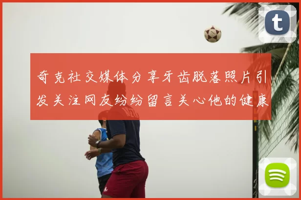 奇克社交媒体分享牙齿脱落照片引发关注网友纷纷留言关心他的健康状况