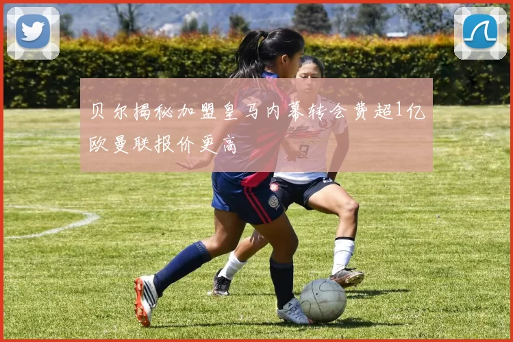 贝尔揭秘加盟皇马内幕转会费超1亿欧曼联报价更高