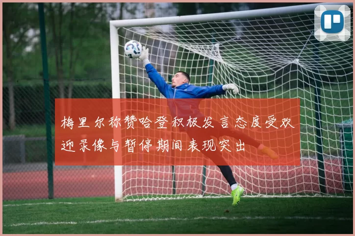 梅里尔称赞哈登积极发言态度受欢迎录像与暂停期间表现突出