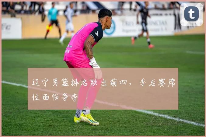 辽宁男篮排名跌出前四,季后赛席位面临争夺
