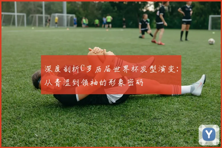 深度剖析C罗历届世界杯发型演变：从青涩到领袖的形象密码