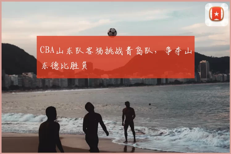 CBA山东队客场挑战青岛队，争夺山东德比胜负