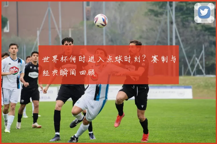 世界杯何时进入点球时刻?赛制与经典瞬间回顾