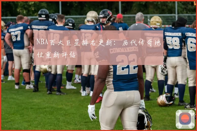 NBA百大巨星排名更新：历代传奇地位重新评估