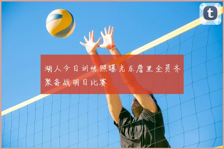 湖人今日训练照曝光东詹里全员齐聚备战明日比赛