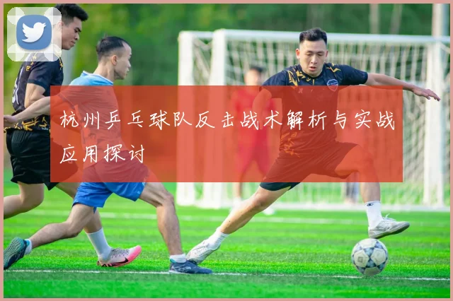 杭州乒乓球队反击战术解析与实战应用探讨