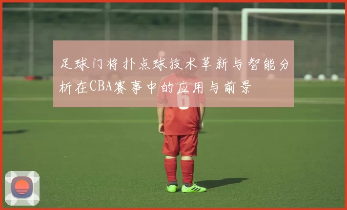 足球门将扑点球技术革新与智能分析在CBA赛事中的应用与前景