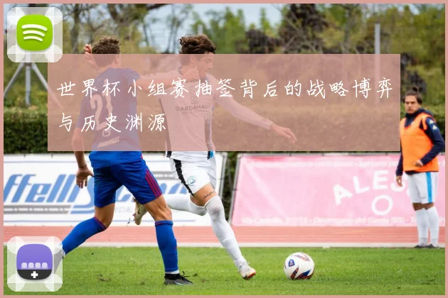 世界杯小组赛抽签背后的战略博弈与历史渊源