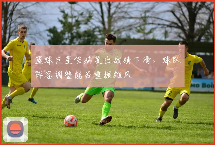 篮球巨星伤病复出战绩下滑,球队阵容调整能否重振雄风