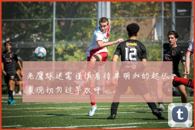 老鹰球迷需谨慎看待库明加的起伏表现切勿过早欢呼