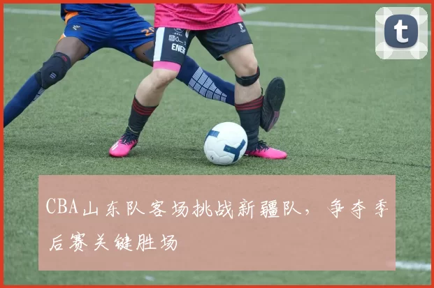 CBA山东队客场挑战新疆队，争夺季后赛关键胜场