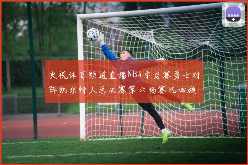 央视体育频道直播NBA季后赛勇士对阵凯尔特人总决赛第六场赛况回顾