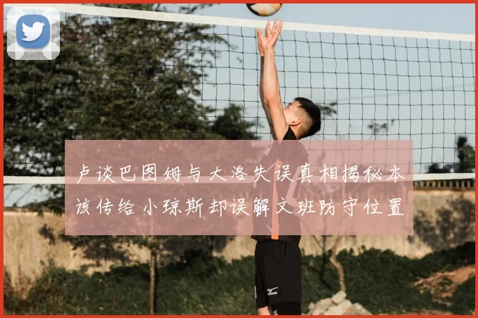 卢谈巴图姆与大洛失误真相揭秘本该传给小琼斯却误解文班防守位置