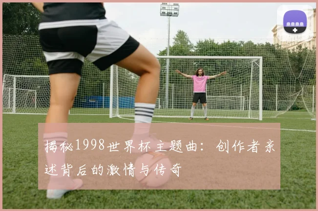揭秘1998世界杯主题曲:创作者亲述背后的激情与传奇