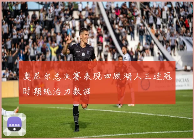奥尼尔总决赛表现回顾湖人三连冠时期统治力数据