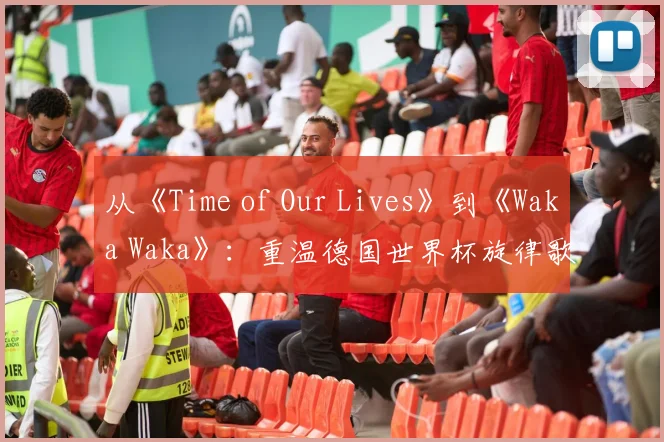 从《Time of Our Lives》到《Waka Waka》：重温德国世界杯旋律歌词
