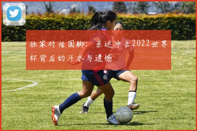 独家对话国脚:亲述冲击2022世界杯背后的汗水与遗憾