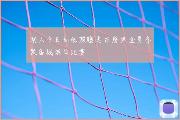 湖人今日训练照曝光东詹里全员齐聚备战明日比赛