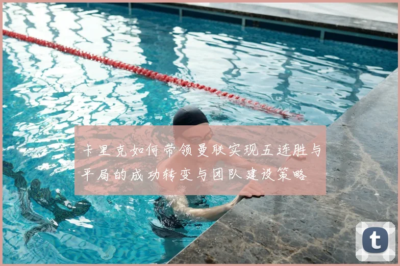卡里克如何带领曼联实现五连胜与平局的成功转变与团队建设策略