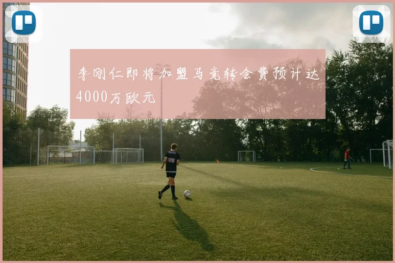 李刚仁即将加盟马竞转会费预计达4000万欧元