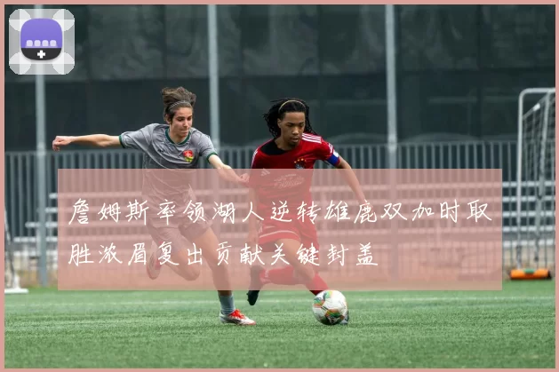 詹姆斯率领湖人逆转雄鹿双加时取胜浓眉复出贡献关键封盖