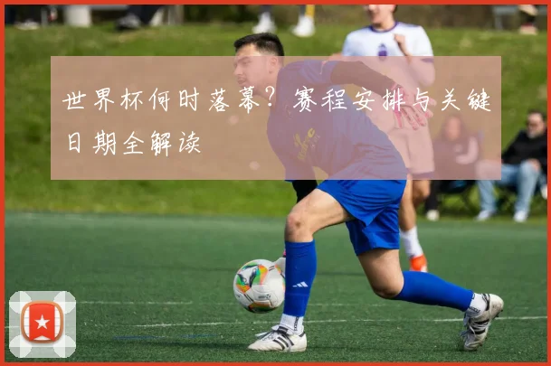 世界杯何时落幕?赛程安排与关键日期全解读