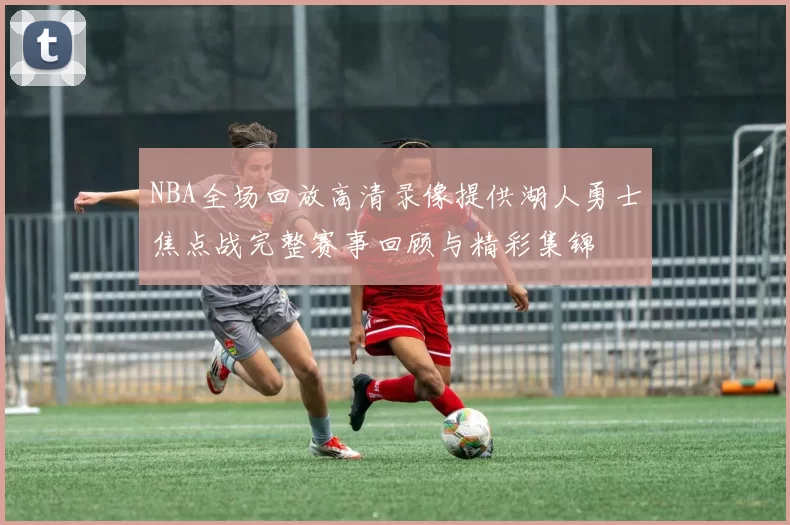 NBA全场回放高清录像提供湖人勇士焦点战完整赛事回顾与精彩集锦