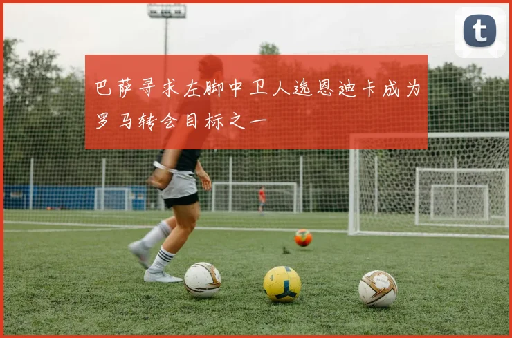 巴萨寻求左脚中卫人选恩迪卡成为罗马转会目标之一