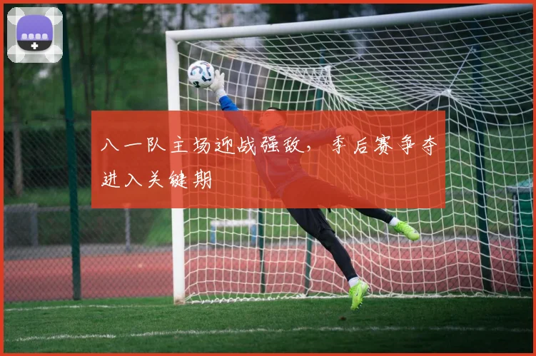 八一队主场迎战强敌，季后赛争夺进入关键期