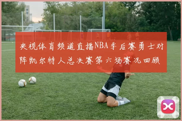 央视体育频道直播NBA季后赛勇士对阵凯尔特人总决赛第六场赛况回顾