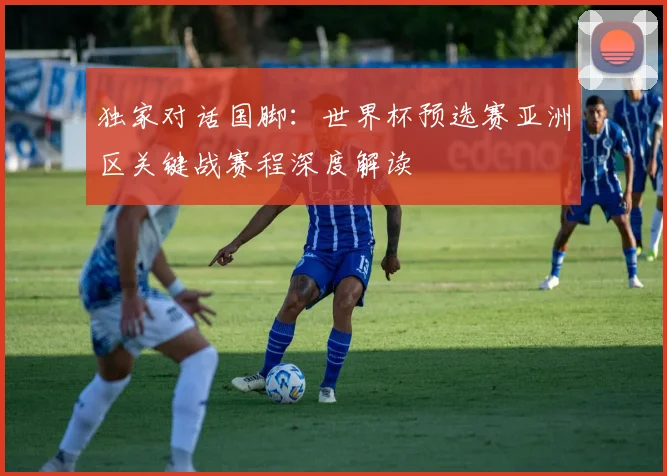 独家对话国脚：世界杯预选赛亚洲区关键战赛程深度解读