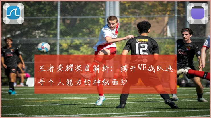 王者荣耀深度解析:揭开WE战队选手个人能力的神秘面纱