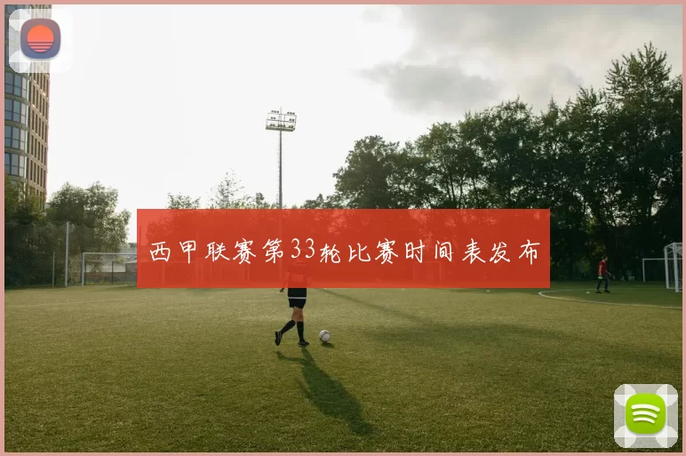 西甲联赛第33轮比赛时间表发布
