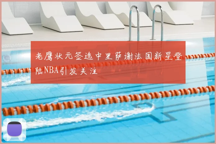 老鹰状元签选中里萨谢法国新星登陆NBA引发关注
