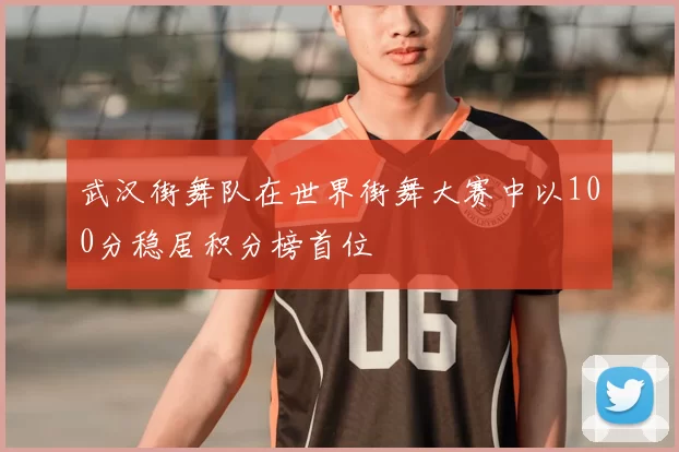 武汉街舞队在世界街舞大赛中以100分稳居积分榜首位