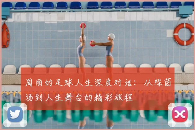 周丽的足球人生深度对话:从绿茵场到人生舞台的精彩旅程